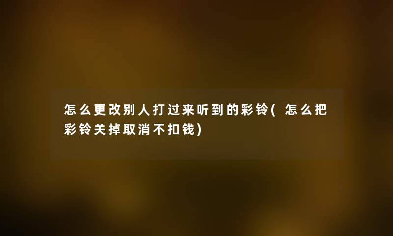 怎么更改别人打过来听到的彩铃(怎么把彩铃关掉取消不扣钱) 怎么更改别人打过来听到的彩铃(怎么把彩铃关掉取消不扣钱)