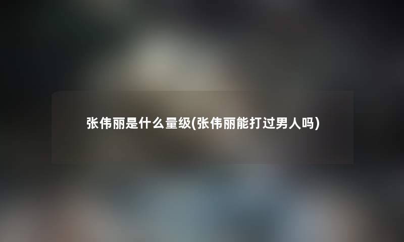张伟丽是什么量级(张伟丽能打过男人吗) 张伟丽是什么量级(张伟丽能打过男人吗)