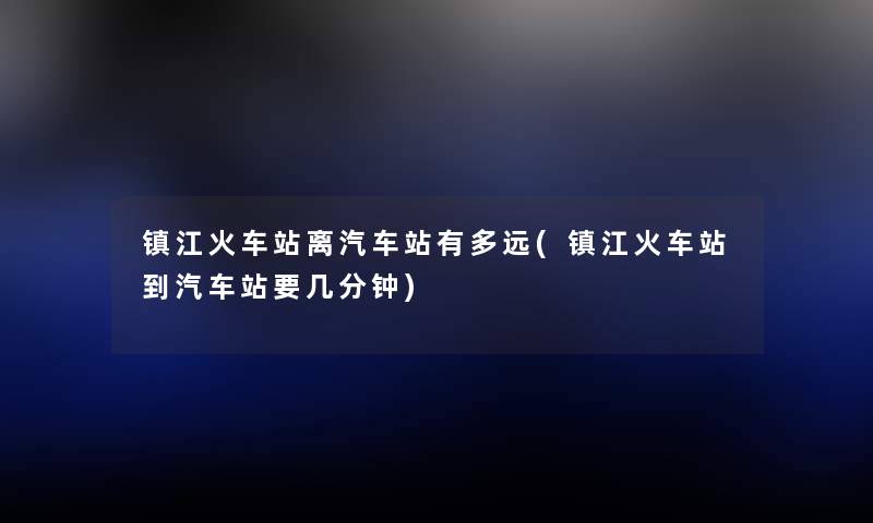 镇江火车站离汽车站有多远(镇江火车站到汽车站要几分钟) 镇江火车站离汽车站有多远(镇江火车站到汽车站要几分钟)