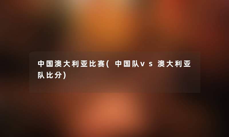 中国澳大利亚比赛(中国队vs澳大利亚队比分) 中国澳大利亚比赛(中国队vs澳大利亚队比分)