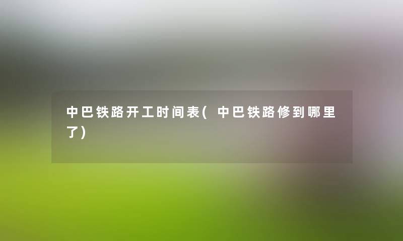 中巴铁路开工时间表(中巴铁路修到哪里了) 中巴铁路开工时间表(中巴铁路修到哪里了)