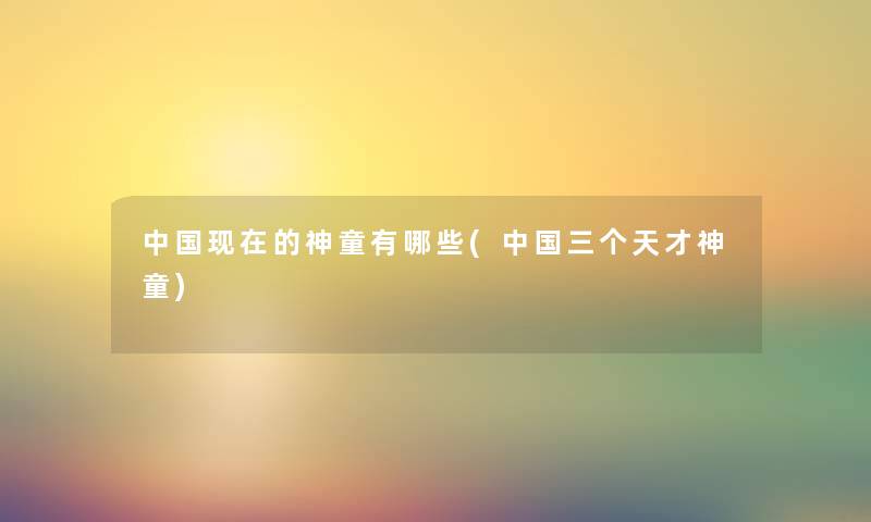中国的神童有哪些(中国三个天才神童) 中国的神童有哪些(中国三个天才神童)