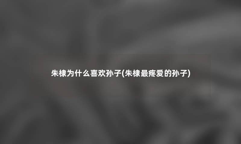朱棣为什么喜欢孙子(朱棣疼爱的孙子) 朱棣为什么喜欢孙子(朱棣疼爱的孙子)