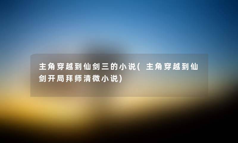 主角穿越到仙剑三的小说(主角穿越到仙剑开局拜师清微小说) 主角穿越到仙剑三的小说(主角穿越到仙剑开局拜师清微小说)