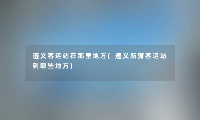 遵义客运站在那里地方(遵义新蒲客运站到哪些地方) 遵义客运站在那里地方(遵义新蒲客运站到哪些地方)