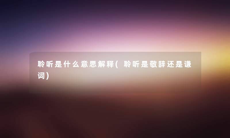 聆听是什么意思解释(聆听是敬辞还是谦词) 聆听是什么意思解释(聆听是敬辞还是谦词)