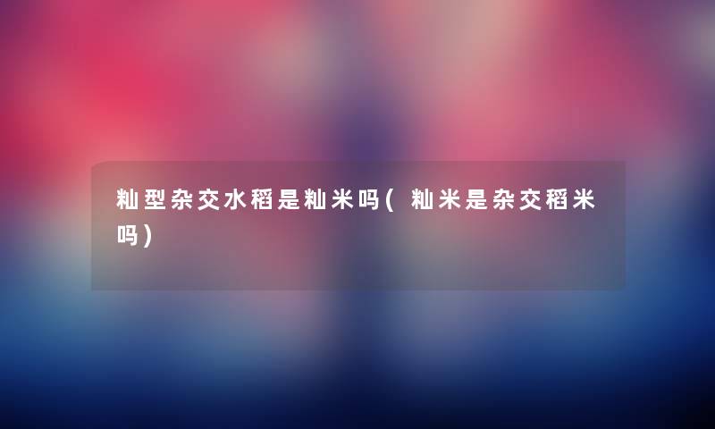 籼型杂交水稻是籼米吗(籼米是杂交稻米吗) 籼型杂交水稻是籼米吗(籼米是杂交稻米吗)
