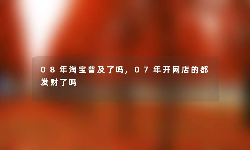 08年淘宝普及了吗,07年开网店的都发财了吗 08年淘宝普及了吗,07年开网店的都发财了吗