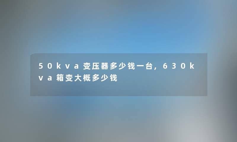 50kva变压器多少钱一台,630kva箱变大概多少钱 50kva变压器多少钱一台,630kva箱变大概多少钱