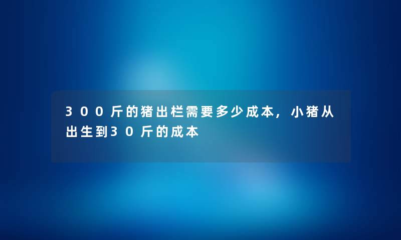 300斤的猪出栏需要多少成本,小猪从出生到30斤的成本 300斤的猪出栏需要多少成本,小猪从出生到30斤的成本