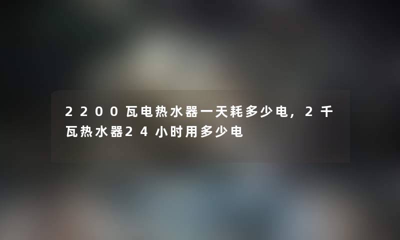 2200瓦电热水器一天耗多少电,2千瓦热水器24小时用多少电 2200瓦电热水器一天耗多少电,2千瓦热水器24小时用多少电