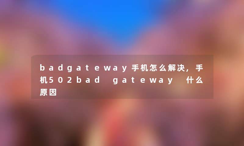 badgateway手机怎么解决,手机502bad gateway 什么原因 badgateway手机怎么解决,手机502bad gateway 什么原因
