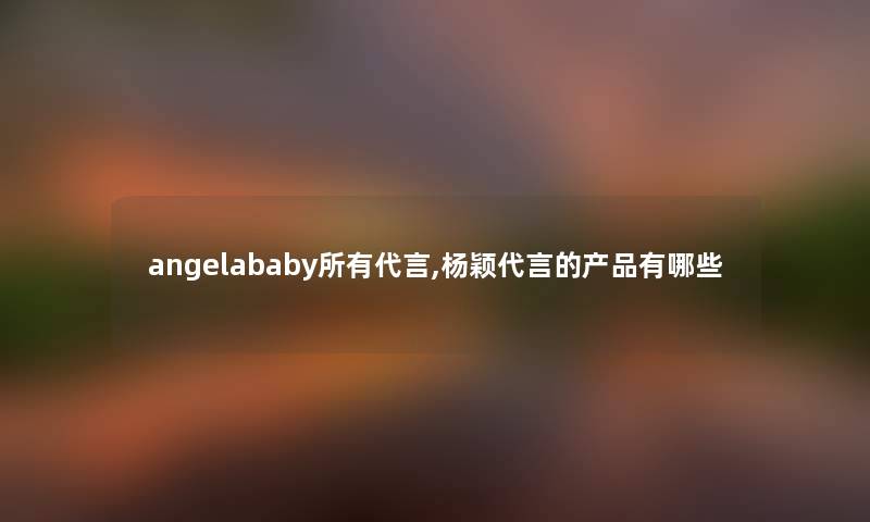 angelababy所有代言,杨颖代言的有哪些 angelababy所有代言,杨颖代言的有哪些