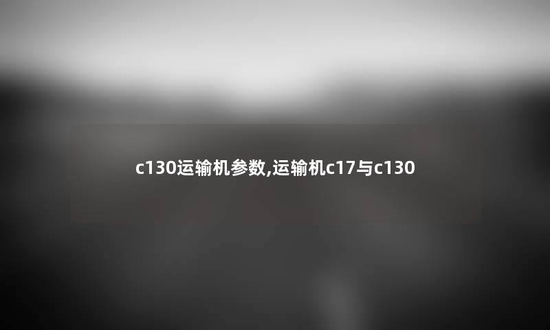 c130运输机参数,运输机c17与c130 c130运输机参数,运输机c17与c130