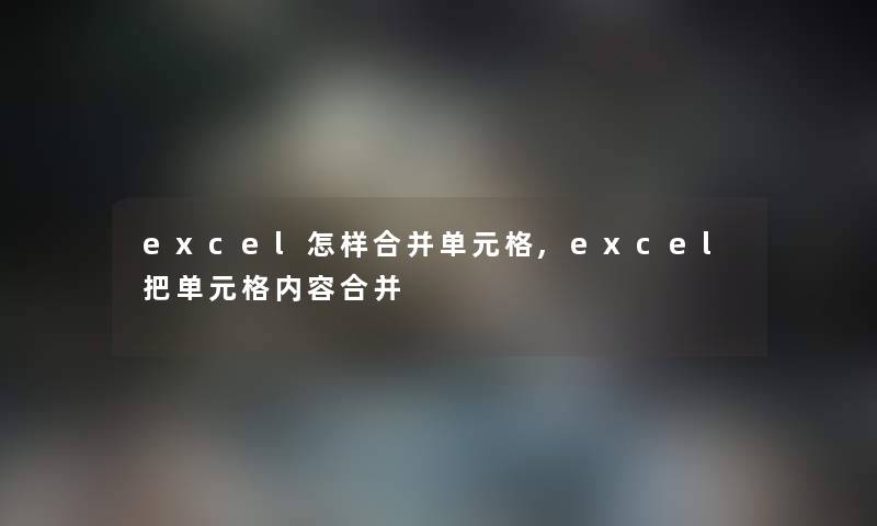 excel怎样合并单元格,excel把单元格内容合并 excel怎样合并单元格,excel把单元格内容合并