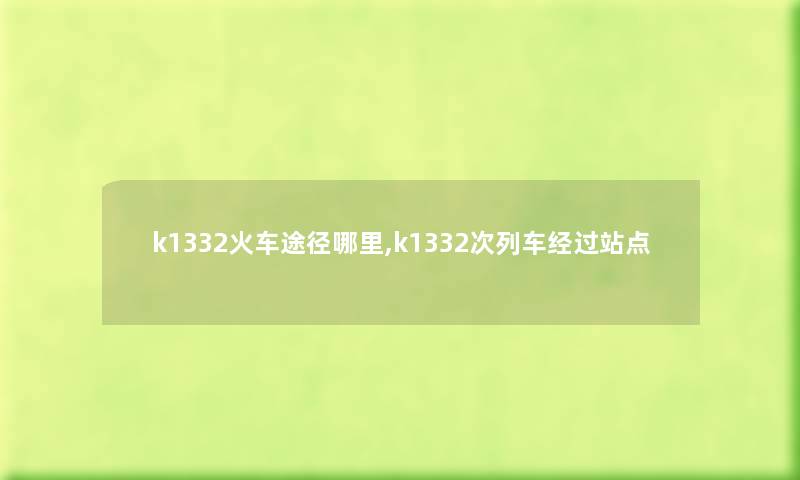 k1332火车途径哪里,k1332次列车经过站点 k1332火车途径哪里,k1332次列车经过站点