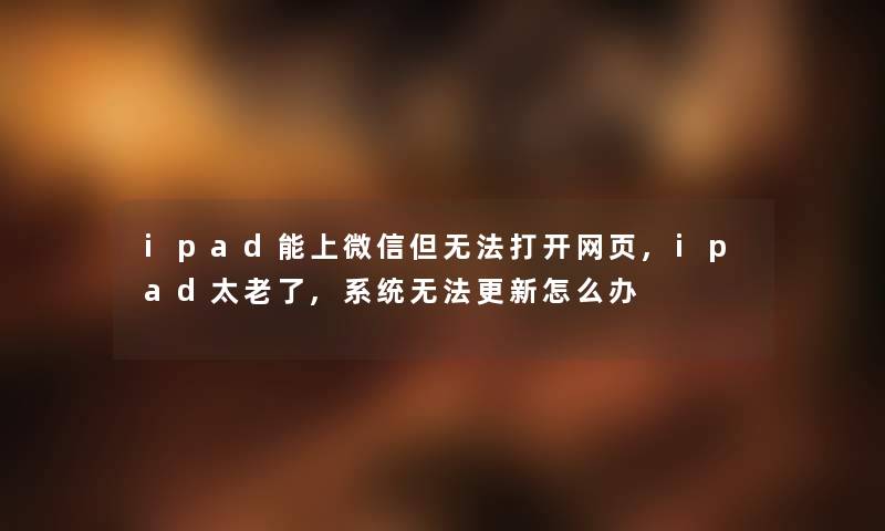 ipad能上微信但无法打开网页,ipad太老了,系统无法更新怎么办 ipad能上微信但无法打开网页,ipad太老了,系统无法更新怎么办