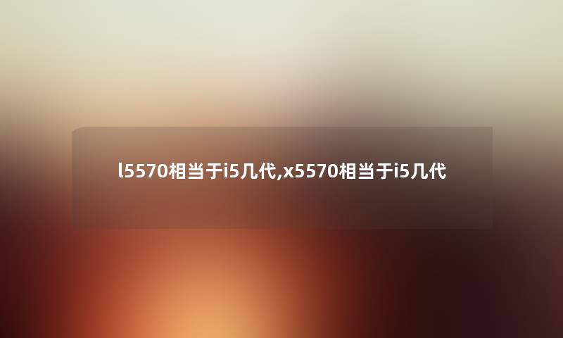 l5570相当于i5几代,x5570相当于i5几代 l5570相当于i5几代,x5570相当于i5几代