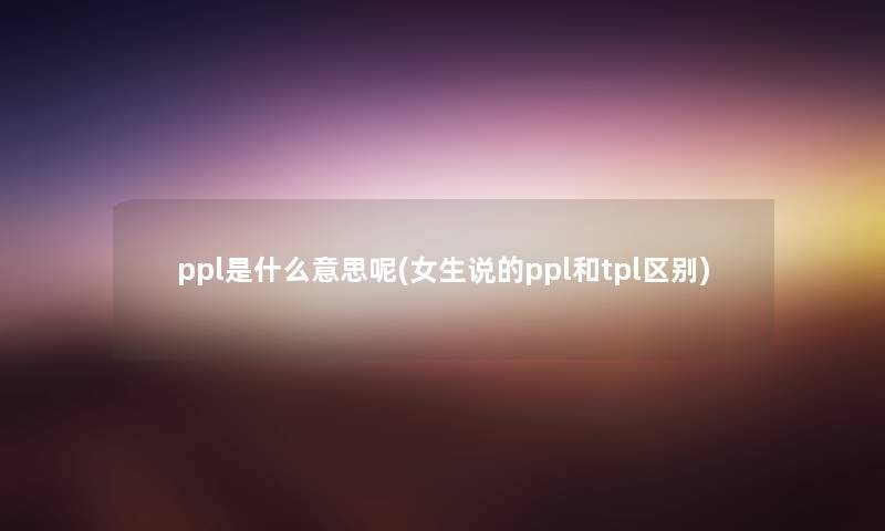 ppl是什么意思呢(女生说的ppl和tpl区别) ppl是什么意思呢(女生说的ppl和tpl区别)