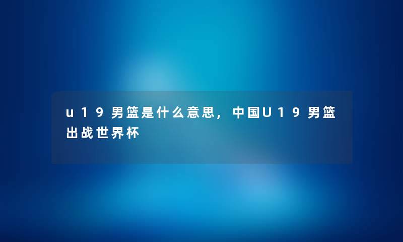 u19男篮是什么意思,中国U19男篮出战世界杯 u19男篮是什么意思,中国U19男篮出战世界杯