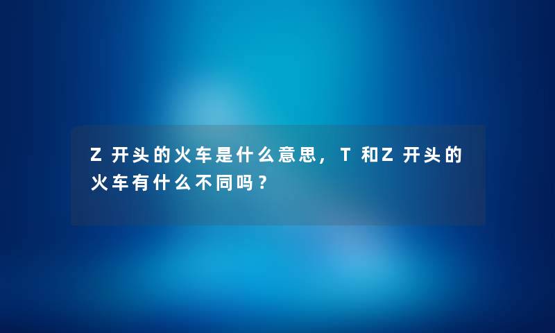 Z开头的火车是什么意思,T和Z开头的火车有什么不同吗? Z开头的火车是什么意思,T和Z开头的火车有什么不同吗?