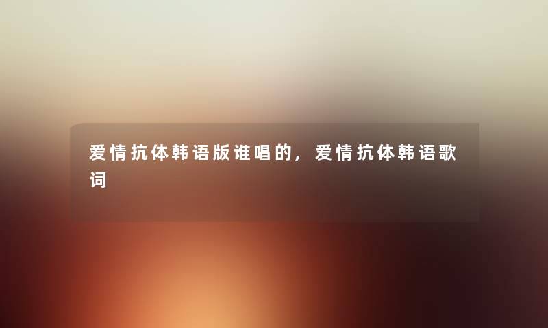 爱情抗体韩语版谁唱的,爱情抗体韩语歌词 爱情抗体韩语版谁唱的,爱情抗体韩语歌词