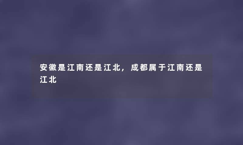 安徽是江南还是江北,成都属于江南还是江北 安徽是江南还是江北,成都属于江南还是江北