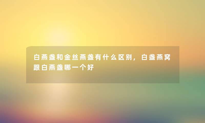 白燕盏和金丝燕盏有什么区别,白盏燕窝跟白燕盏哪一个好 白燕盏和金丝燕盏有什么区别,白盏燕窝跟白燕盏哪一个好
