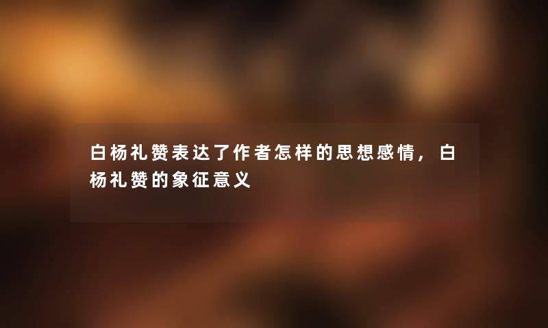 白杨礼赞表达了怎样的思想感情,白杨礼赞的象征意义 白杨礼赞表达了怎样的思想感情,白杨礼赞的象征意义