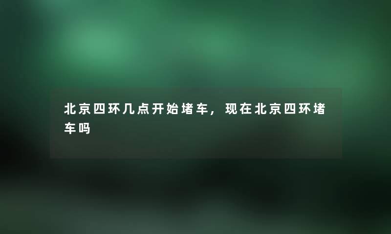 北京四环几点开始堵车,北京四环堵车吗 北京四环几点开始堵车,北京四环堵车吗