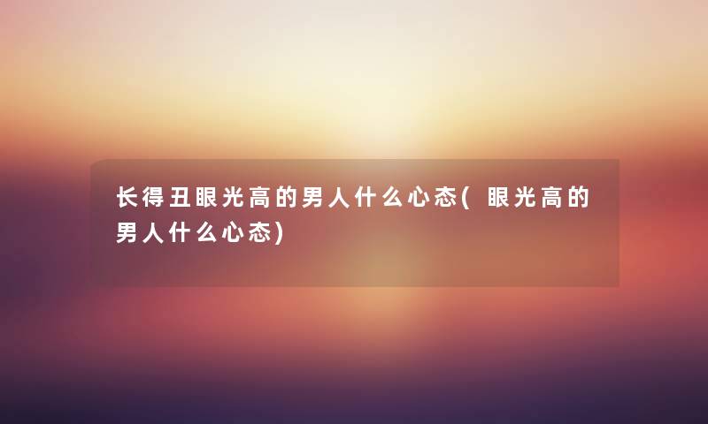 长得丑眼光高的男人什么心态(眼光高的男人什么心态) 长得丑眼光高的男人什么心态(眼光高的男人什么心态)