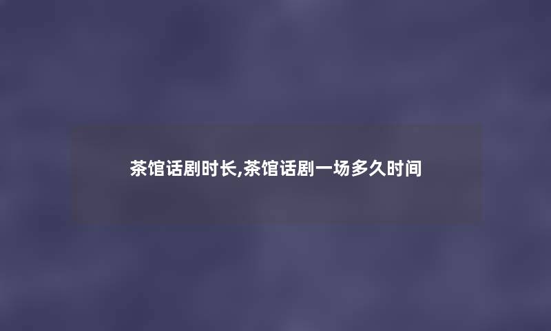 茶馆话剧时长,茶馆话剧一场多久时间 茶馆话剧时长,茶馆话剧一场多久时间