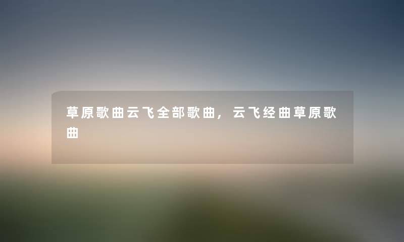 草原歌曲云飞整理的歌曲,云飞经曲草原歌曲 草原歌曲云飞整理的歌曲,云飞经曲草原歌曲