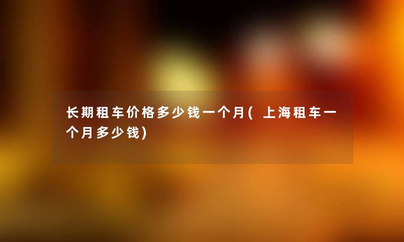 长期租车价格多少钱一个月(上海租车一个月多少钱) 长期租车价格多少钱一个月(上海租车一个月多少钱)
