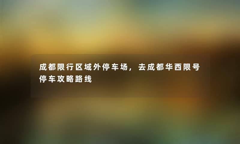 成都限行区域外停车场,去成都华西限号停车攻略路线 成都限行区域外停车场,去成都华西限号停车攻略路线