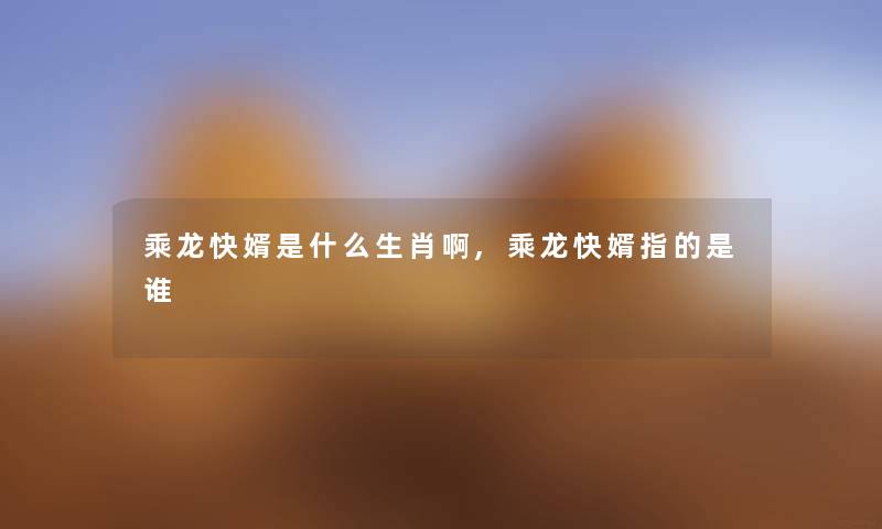 乘龙快婿是什么生肖啊,乘龙快婿指的是谁 乘龙快婿是什么生肖啊,乘龙快婿指的是谁
