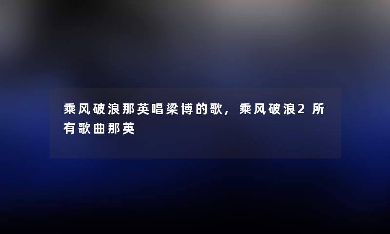 乘风破浪那英唱梁博的歌,乘风破浪2所有歌曲那英 乘风破浪那英唱梁博的歌,乘风破浪2所有歌曲那英