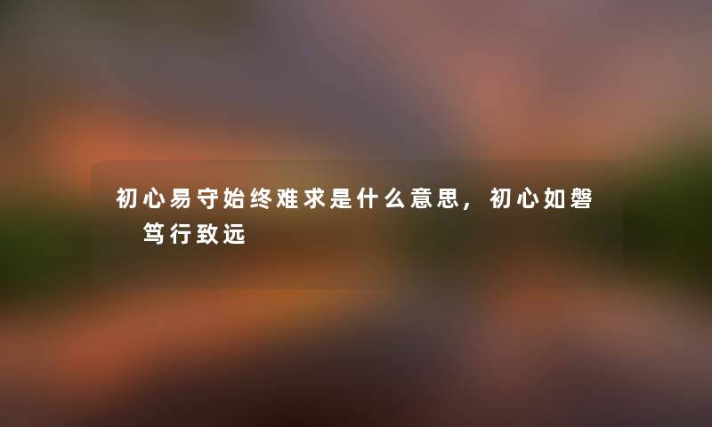 初心易守始终难求是什么意思,初心如磐 笃行致远 初心易守始终难求是什么意思,初心如磐 笃行致远