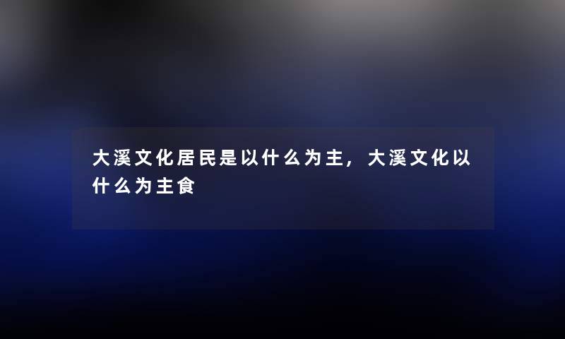 大溪文化居民是以什么为主,大溪文化以什么为主食 大溪文化居民是以什么为主,大溪文化以什么为主食