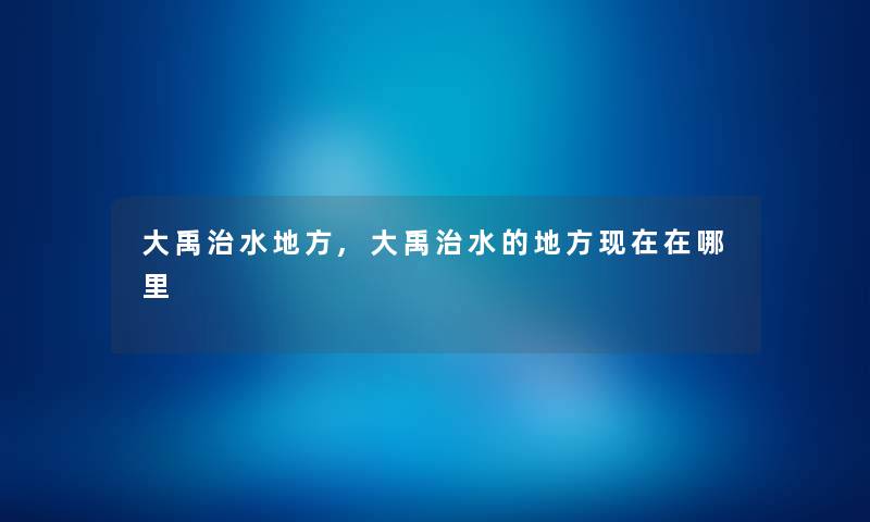 大禹治水地方,大禹治水的地方在哪里 大禹治水地方,大禹治水的地方在哪里