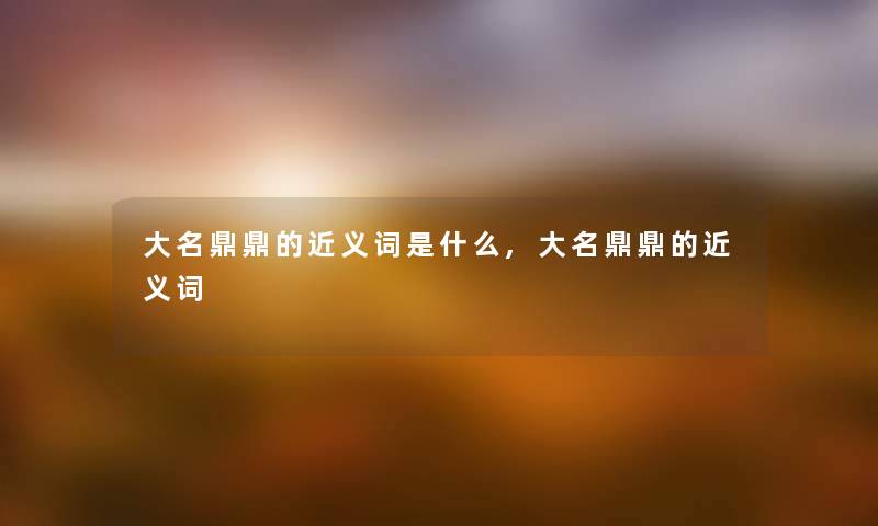 大名鼎鼎的近义词是什么,大名鼎鼎的近义词 大名鼎鼎的近义词是什么,大名鼎鼎的近义词