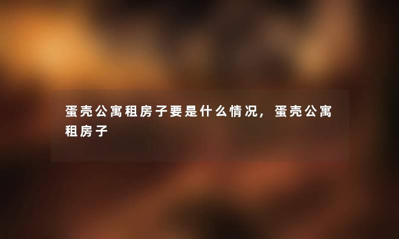 蛋壳公寓租房子要是什么情况,蛋壳公寓租房子 蛋壳公寓租房子要是什么情况,蛋壳公寓租房子