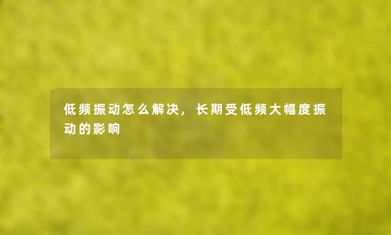 低频振动怎么解决,长期受低频大幅度振动的影响 低频振动怎么解决,长期受低频大幅度振动的影响