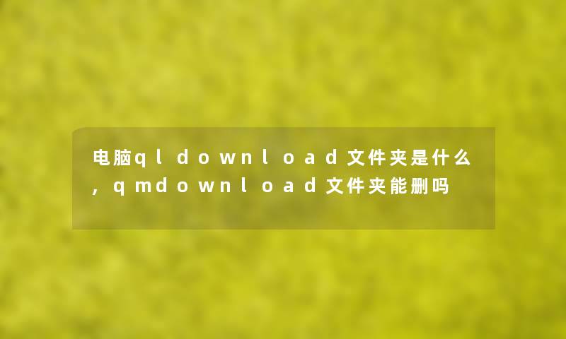 电脑qldownload文件夹是什么,qmdownload文件夹能删吗 电脑qldownload文件夹是什么,qmdownload文件夹能删吗