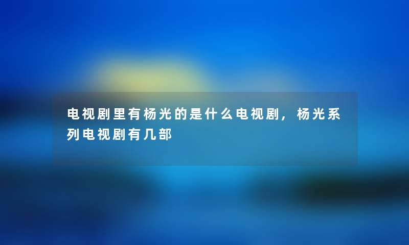 电视剧里有杨光的是什么电视剧,杨光系列电视剧有几部 电视剧里有杨光的是什么电视剧,杨光系列电视剧有几部