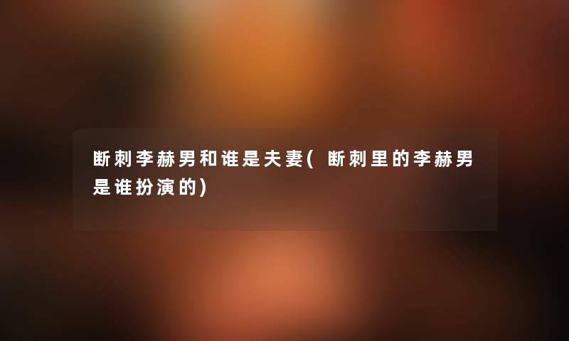 断刺李赫男和谁是夫妻(断刺里的李赫男是谁扮演的) 断刺李赫男和谁是夫妻(断刺里的李赫男是谁扮演的)
