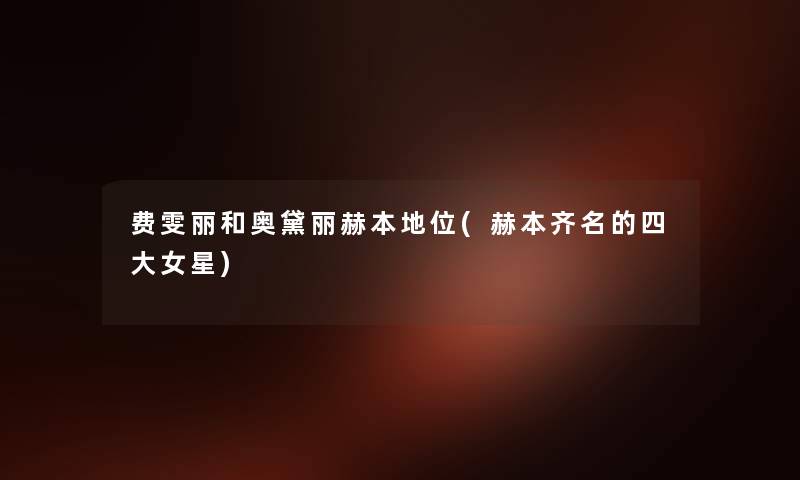 费雯丽和奥黛丽赫本地位(赫本齐名的四大女星) 费雯丽和奥黛丽赫本地位(赫本齐名的四大女星)