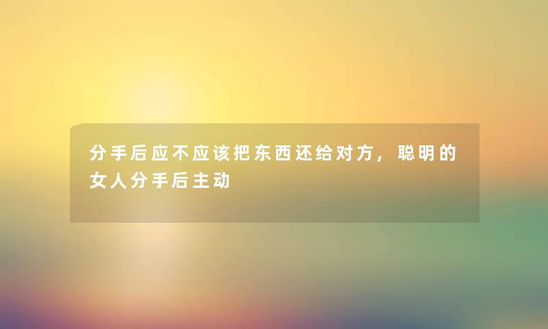 分手后应不应该把东西还给对方,聪明的女人分手后主动 分手后应不应该把东西还给对方,聪明的女人分手后主动