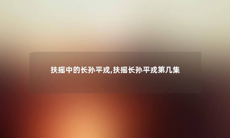 扶摇中的长孙平戎,扶摇长孙平戎第几集 扶摇中的长孙平戎,扶摇长孙平戎第几集