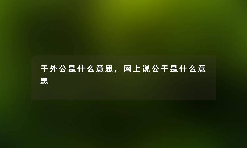 干外公是什么意思,网上说公干是什么意思 干外公是什么意思,网上说公干是什么意思